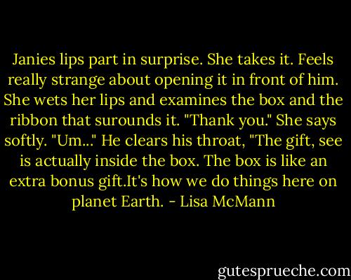 Janies lips part in surprise. She takes it. Feels really strange about opening it in front of him. She wets her lips and examines the box and the ribbon that surounds it. "Thank you." She says softly. "Um..." He clears his throat, "The gift, see is actually inside the box. The box is like an extra bonus gift.It's how we do things here on planet Earth. - Lisa McMann