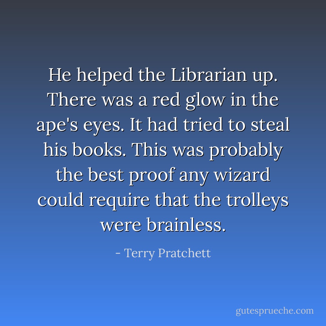 He helped the Librarian up. There was a red glow in the ape's eyes. It had tried to steal his books. This was probably the best proof any wizard could require that the trolleys were brainless. - Terry Pratchett