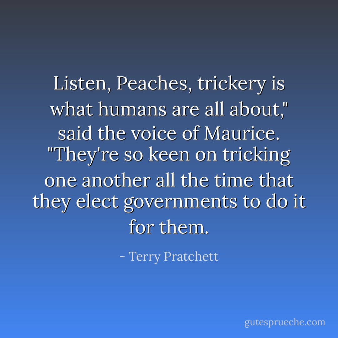 Listen, Peaches, <i>trickery</i> is what humans are all about," said the voice of Maurice. "They're so keen on tricking one another all the time that they elect governments to do it for them. - Terry Pratchett