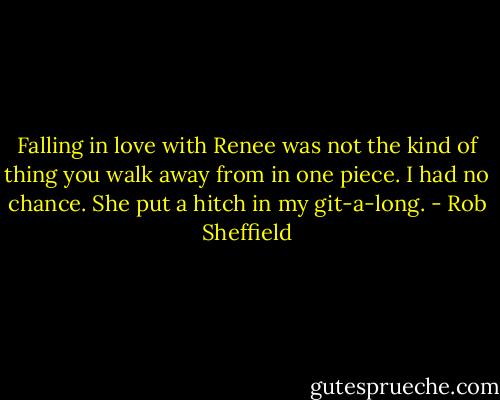 Falling in love with Renee was not the kind of thing you walk away from in one piece. I had no chance. She put a hitch in my git-a-long. - Rob Sheffield