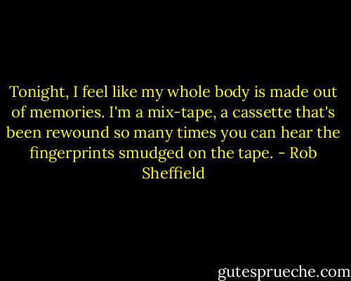 Tonight, I feel like my whole body is made out of memories. I'm a mix-tape, a cassette that's been rewound so many times you can hear the fingerprints smudged on the tape. - Rob Sheffield
