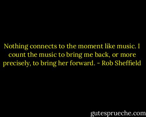 Nothing connects to the moment like music. I count the music to bring me back, or more precisely, to bring her forward. - Rob Sheffield
