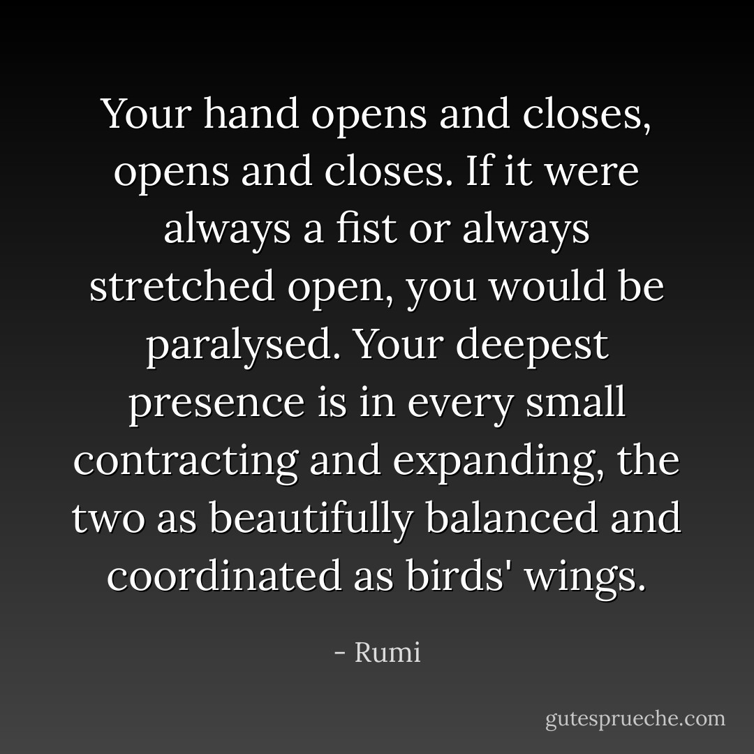 Your hand opens and closes, opens and closes. If it were always a fist or always stretched open, you would be paralysed. Your deepest presence is in every small contracting and expanding, the two as beautifully balanced and coordinated as birds' wings. - Rumi