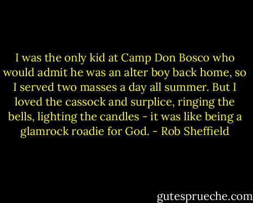 I was the only kid at Camp Don Bosco who would admit he was an alter boy back home, so I served two masses a day all summer. But I loved the cassock and surplice, ringing the bells, lighting the candles - it was like being a glamrock roadie for God. - Rob Sheffield