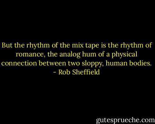 But the rhythm of the mix tape is the rhythm of romance, the analog hum of a physical connection between two sloppy, human bodies. - Rob Sheffield