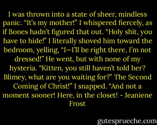 I was thrown into a state of sheer, mindless panic. “It’s my mother!” I whispered fiercely,<br />as if Bones hadn’t figured that out. “Holy shit, you have to hide!”<br />I literally shoved him toward the bedroom, yelling, “I—I’ll be right there, I’m not<br />dressed!”<br />He went, but with none of my hysteria. “Kitten, you still haven’t told her? Blimey, what<br />are you waiting for?”<br />The Second Coming of Christ!” I snapped. “And not a moment sooner! Here, in the<br />closet! - Jeaniene Frost