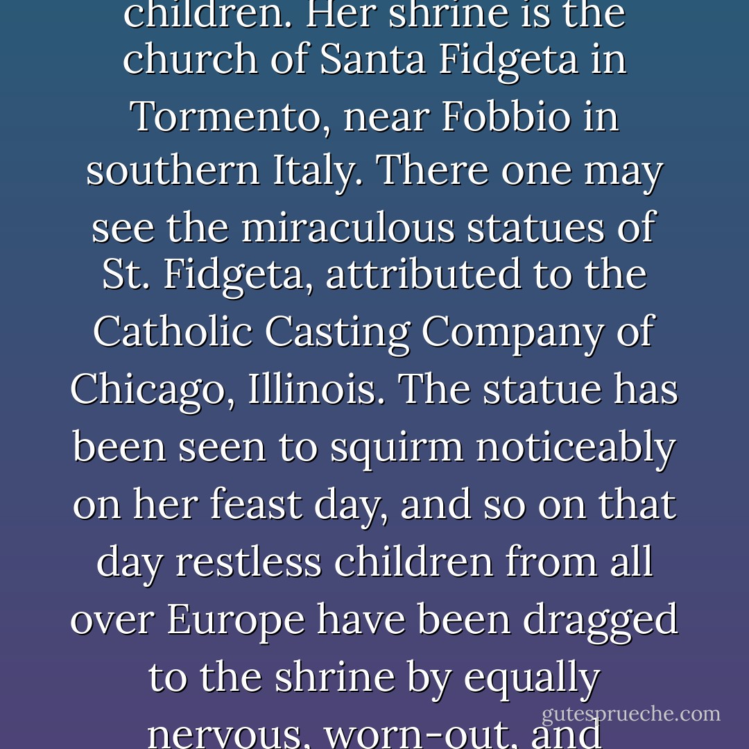 St. Fidgeta is the patroness of nervous and unmanageable children. Her shrine is the church of Santa Fidgeta in Tormento, near Fobbio in southern Italy. There one may see the miraculous statues of St. Fidgeta, attributed to the Catholic Casting Company of Chicago, Illinois. The statue has been seen to squirm noticeably on her feast day, and so on that day restless children from all over Europe have been dragged to the shrine by equally nervous, worn-out, and half-mad parents. - John Bellairs