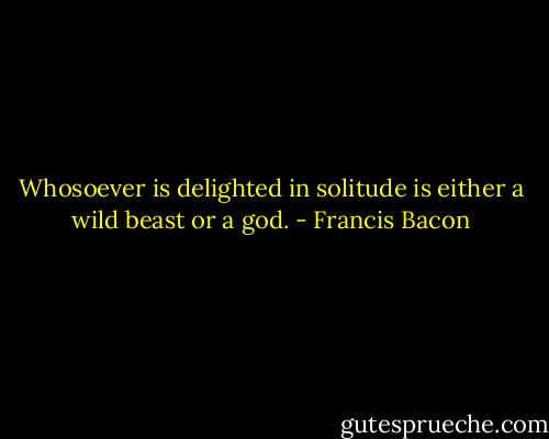 Whosoever is delighted in solitude is either a wild beast or a god. - Francis Bacon