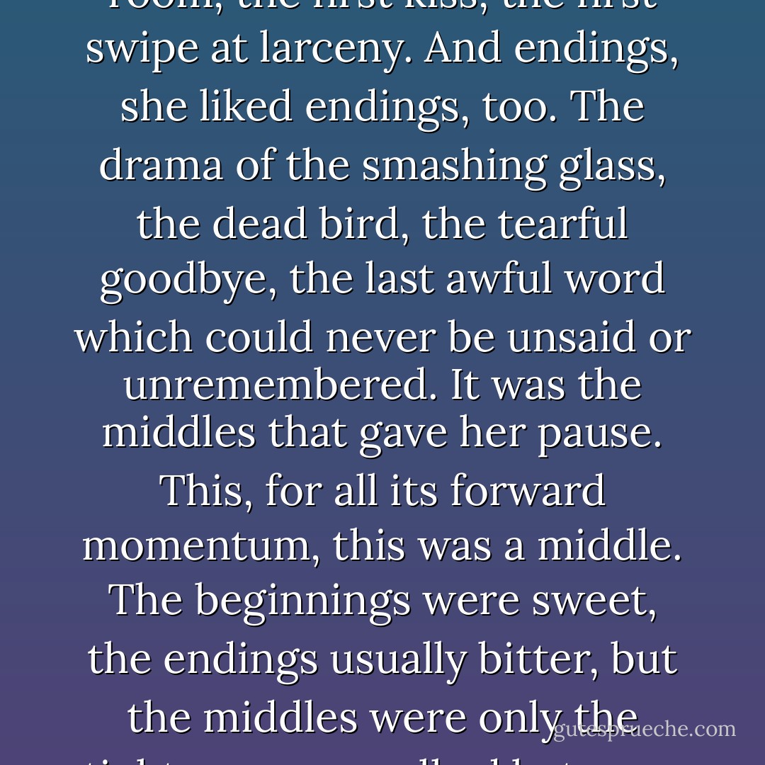 Catherine Land liked the beginnings of things. The pure white possibility of the empty room, the first kiss, the first swipe at larceny. And endings, she liked endings, too. The drama of the smashing glass, the dead bird, the tearful goodbye, the last awful word which could never be unsaid or unremembered.<br />It was the middles that gave her pause. This, for all its forward momentum, this was a middle. The beginnings were sweet, the endings usually bitter, but the middles were only the tightrope you walked between the one and the other. No more than that. - Robert Goolrick