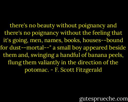 there's no beauty without poignancy and there's no poignancy without the feeling that it's going, men, names, books, houses--bound for dust--mortal--"<br />a small boy appeared beside them and, swinging a handful of banana peels, flung them valiantly in the direction of the potomac. - F. Scott Fitzgerald
