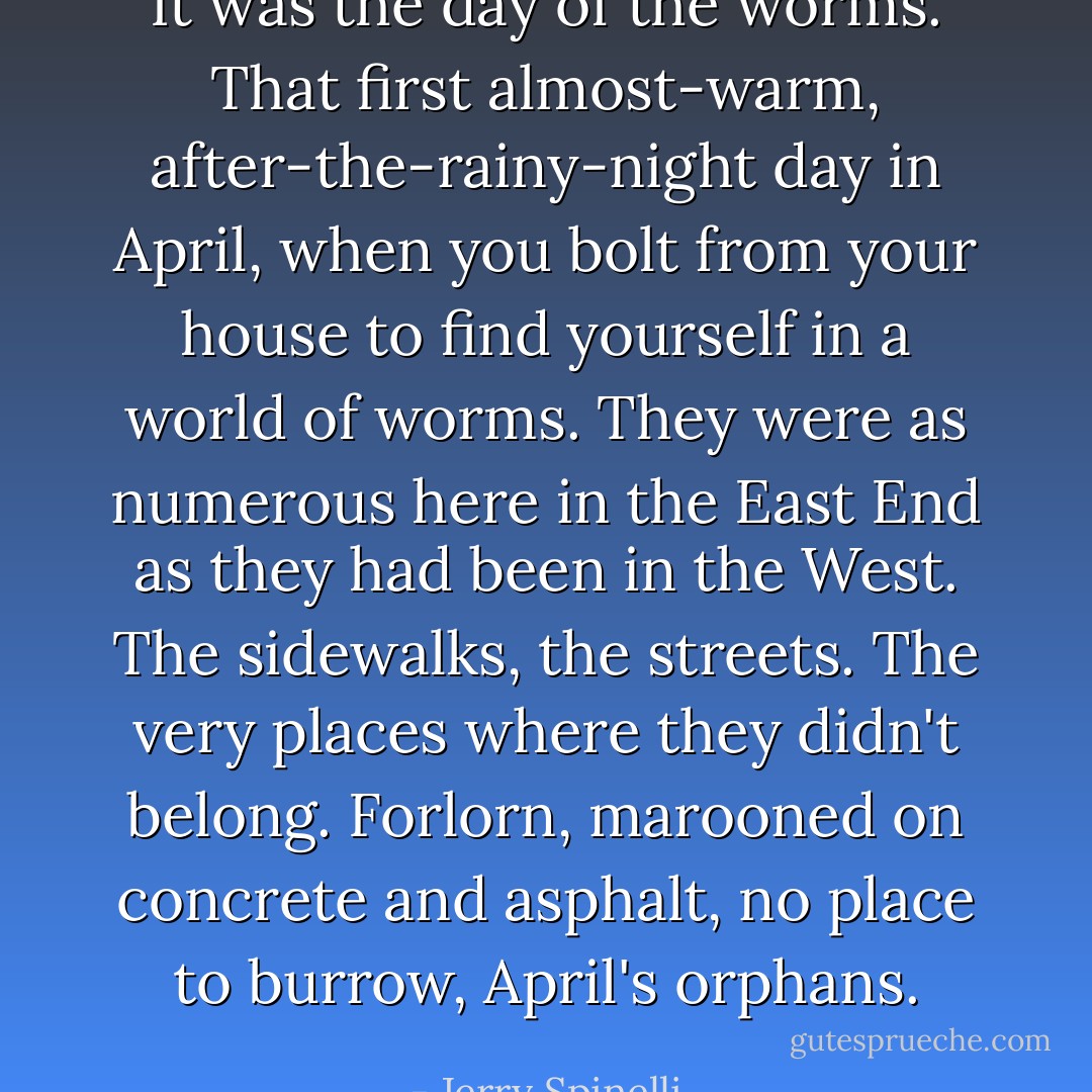 It was the day of the worms. That first almost-warm, after-the-rainy-night day in April, when you bolt from your house to find yourself in a world of worms. They were as numerous here in the East End as they had been in the West. The sidewalks, the streets. The very places where they didn't belong. Forlorn, marooned on concrete and asphalt, no place to burrow, April's orphans. - Jerry Spinelli