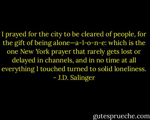 I prayed for the city to be cleared of people, for the gift of being alone—a-l-o-n-e: which is the one New York prayer that rarely gets lost or delayed in channels, and in no time at all everything I touched turned to solid loneliness. - J.D. Salinger
