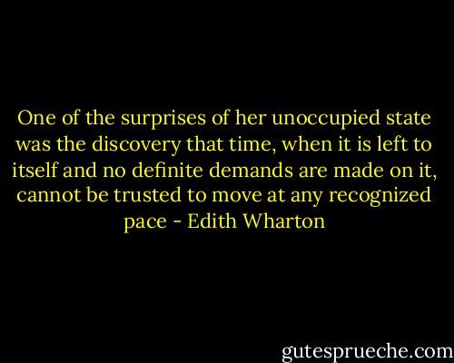 One of the surprises of her unoccupied state was the discovery that time, when it is left to itself and no definite demands are made on it, cannot be trusted to move at any recognized pace - Edith Wharton