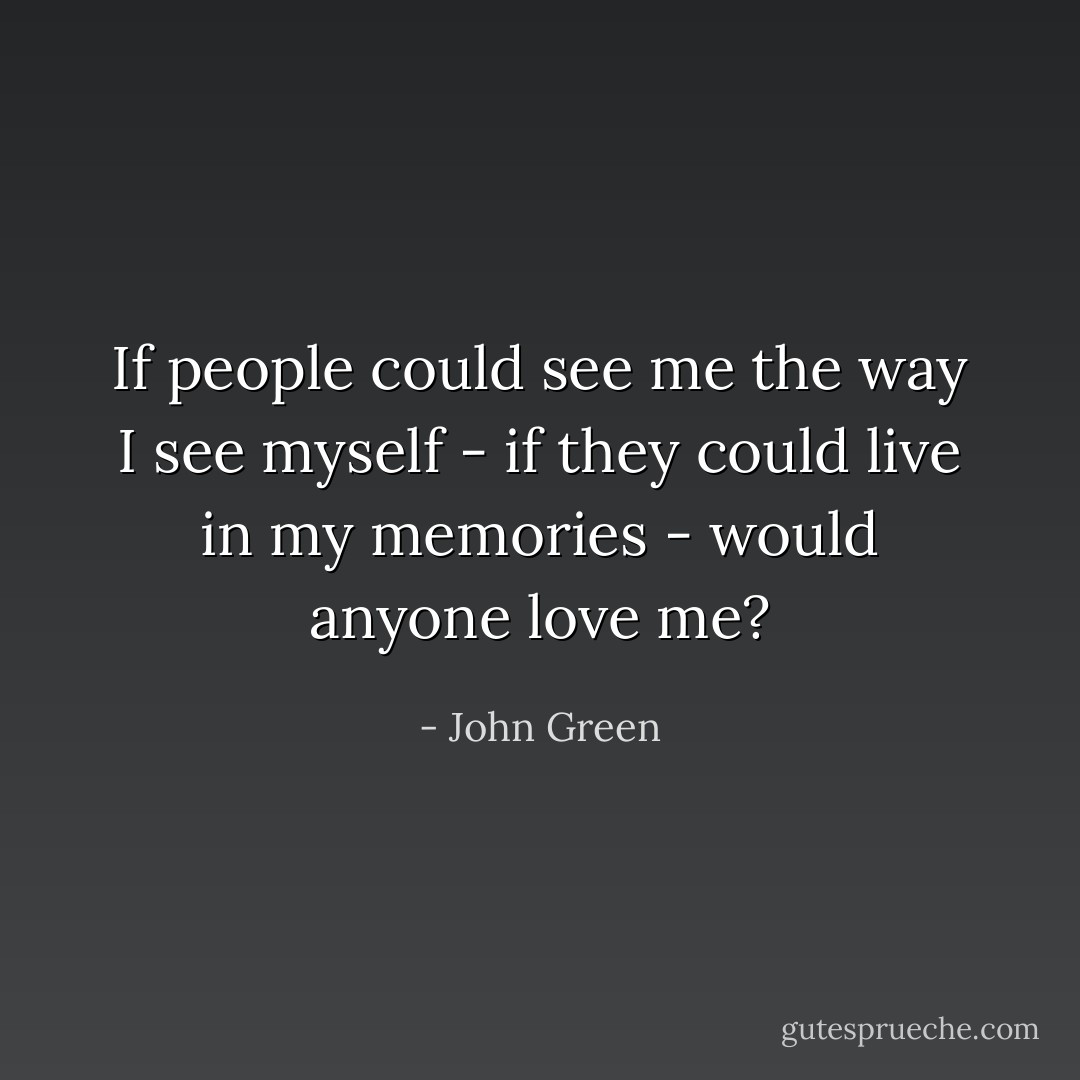 If people could see me the way I see myself - if they could live in my memories - would anyone love me? - John Green