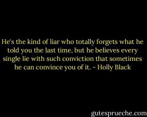 He's the kind of liar who totally forgets what he told you the last time, but he believes every single lie with such conviction that sometimes he can convince you of it. - Holly Black