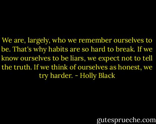 We are, largely, who we remember ourselves to be. That's why habits are so hard to break. If we know ourselves to be liars, we expect not to tell the truth. If we think of ourselves as honest, we try harder. - Holly Black