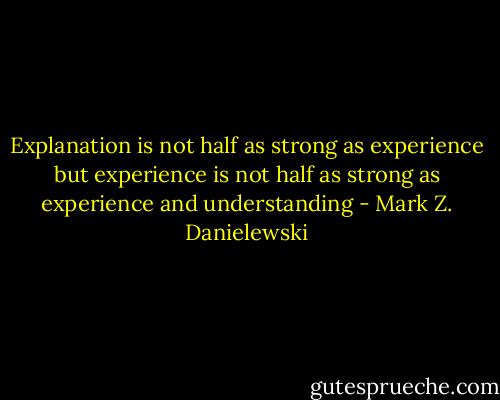 Explanation is not half as strong as experience but experience is not half as strong as experience and understanding - Mark Z. Danielewski