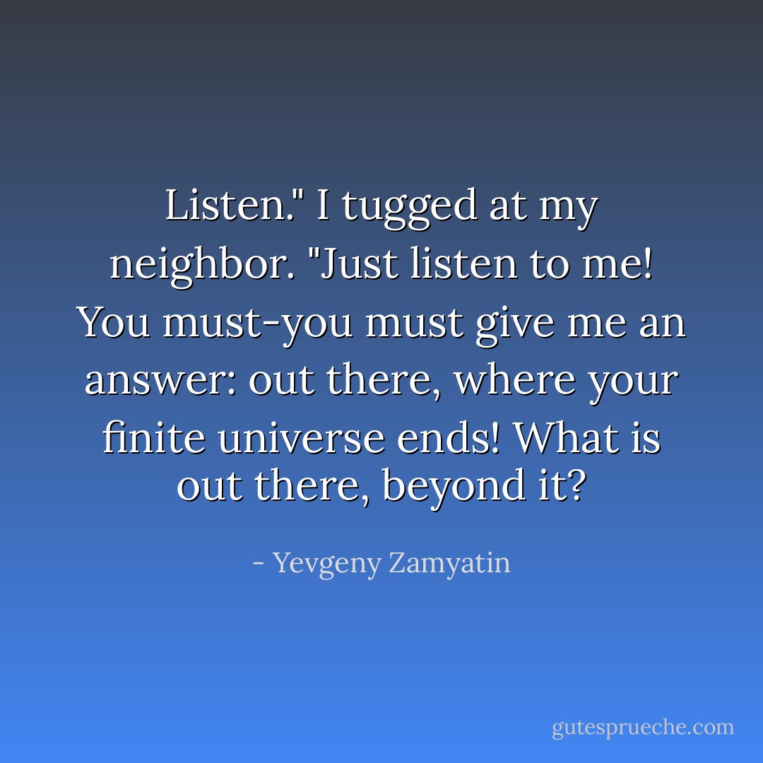 Listen." I tugged at my neighbor. "Just listen to me! You must-you must give me an answer: out there, where your finite universe ends! What is out there, beyond it? - Yevgeny Zamyatin