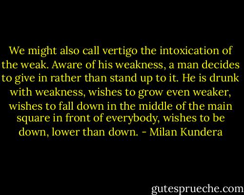 We might also call vertigo the intoxication of the weak. Aware of his weakness, a man decides to give in rather than stand up to it. He is drunk with weakness, wishes to grow even weaker, wishes to fall down in the middle of the main square in front of everybody, wishes to be down, lower than down. - Milan Kundera