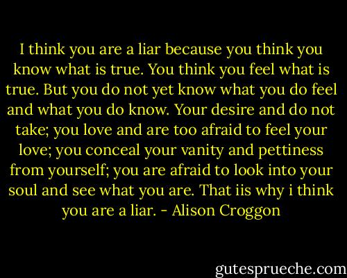I think you are a liar because you think you know what is true. You think you feel what is true. But you do not yet know what you do feel and what you do know. Your desire and do not take; you love and are too afraid to feel your love; you conceal your vanity and pettiness from yourself; you are afraid to look into your soul and see what you are. That iis why i think you are a liar. - Alison Croggon