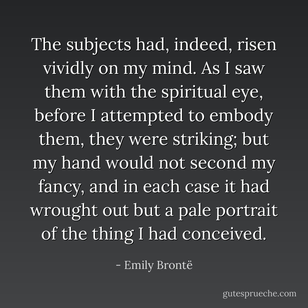 The subjects had, indeed, risen vividly on my mind. As I saw them with the spiritual eye, before I attempted to embody them, they were striking; but my hand would not second my fancy, and in each case it had wrought out but a pale portrait of the thing I had conceived. - Emily Brontë