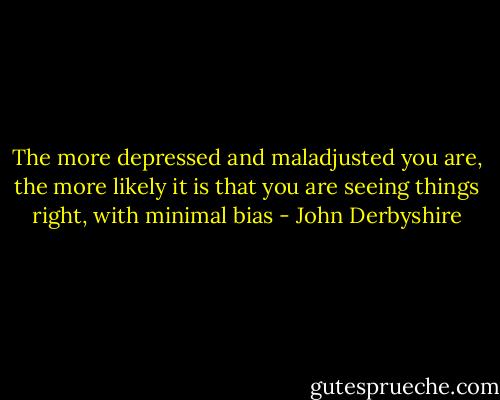 The more depressed and maladjusted you are, the more likely it is that you are seeing things right, with minimal bias - John Derbyshire