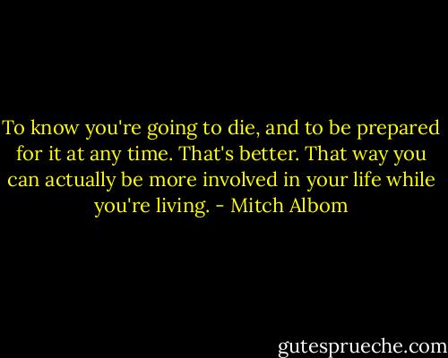 To know you're going to die, and to be prepared for it at any time.<br />That's better. That way you can actually be more involved in your life<br />while you're living. - Mitch Albom