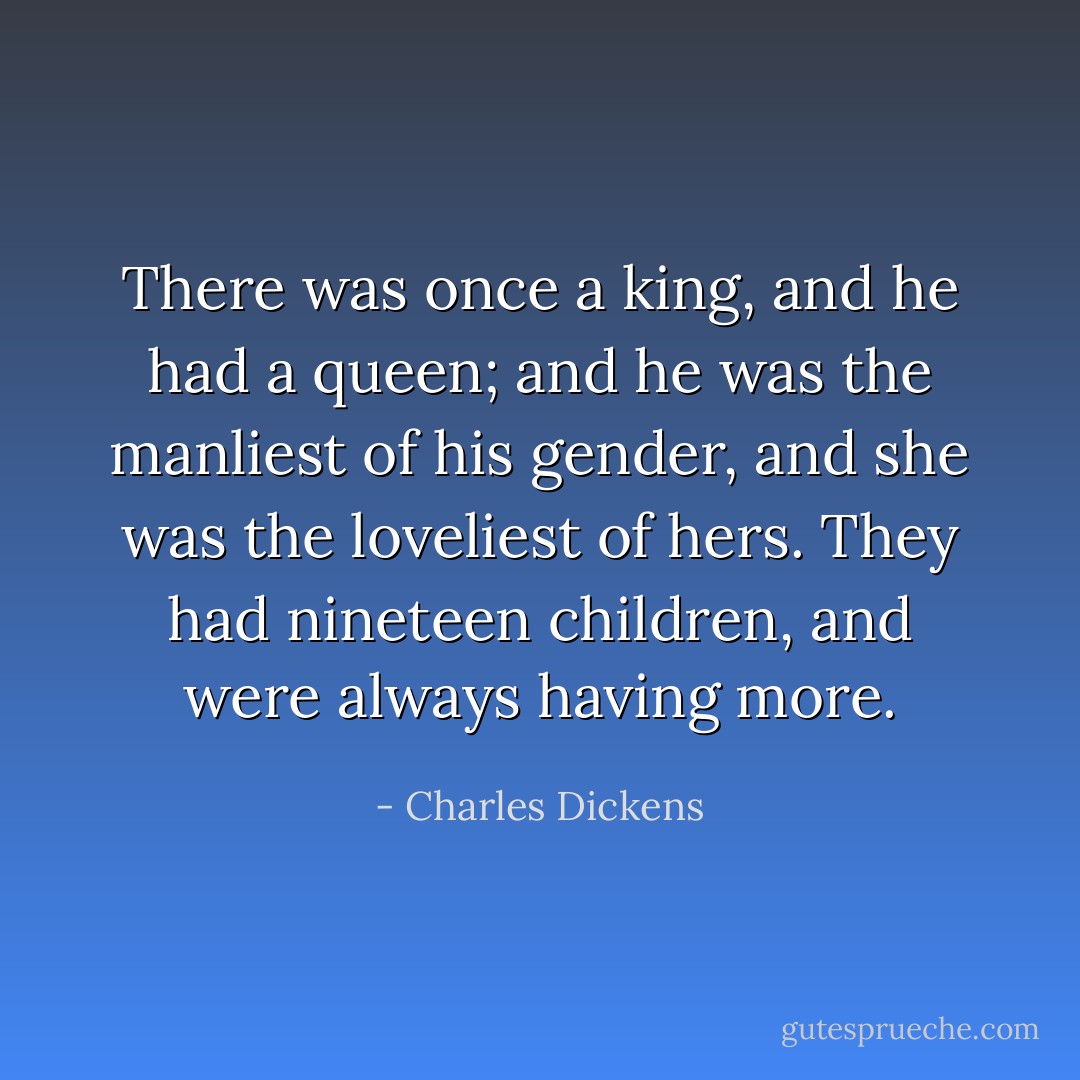 There was once a king, and he had a queen; and he was the manliest of his gender, and she was the loveliest of hers. They had nineteen children, and were always having more. - Charles Dickens