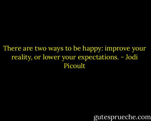 There are two ways to be happy: improve your reality, or lower your expectations. - Jodi Picoult