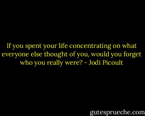 If you spent your life concentrating on what everyone else thought of you, would you forget who you really were? - Jodi Picoult