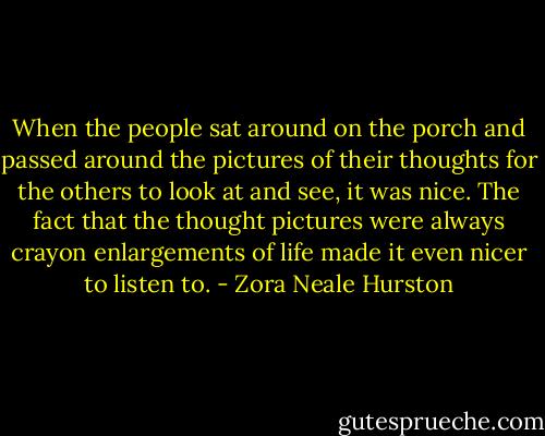 When the people sat around on the porch and passed around the pictures of their thoughts for the others to look at and see, it was nice. The fact that the thought pictures were always crayon enlargements of life made it even nicer to listen to. - Zora Neale Hurston