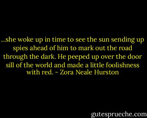 ...she woke up in time to see the sun sending up spies ahead of him to mark out the road through the dark. He peeped up over the door sill of the world and made a little foolishness with red. - Zora Neale Hurston