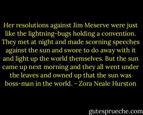 Her resolutions against Jim Meserve were just like the lightning-bugs holding a convention. They met at night and made scorning speeches against the sun and swore to do away with it and light up the world themselves. But the sun came up next morning and they all went under the leaves and owned up that the sun was boss-man in the world. - Zora Neale Hurston