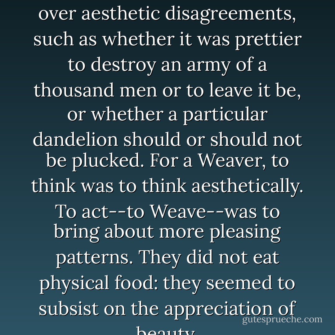Old stories would tell how Weavers would kill each other over aesthetic disagreements, such as whether it was prettier to destroy an army of a thousand men or to leave it be, or whether a particular dandelion should or should not be plucked. For a Weaver, to think was to think aesthetically. To act--to Weave--was to bring about more pleasing patterns. They did not eat physical food: they seemed to subsist on the appreciation of beauty. - China Miéville