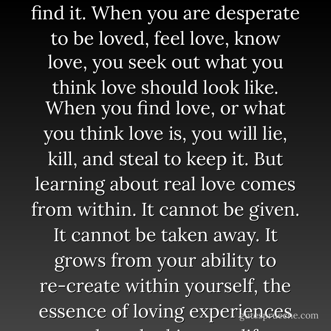 When you need to be loved, you take love wherever you can find it. When you are desperate to be loved, feel love, know love, you seek out what you think love should look like. When you find love, or what you think love is, you will lie, kill, and steal to keep it. But learning about real love comes from within. It cannot be given. It cannot be taken away. It grows from your ability to re-create within yourself, the essence of loving experiences you have had in your life. - Iyanla Vanzant