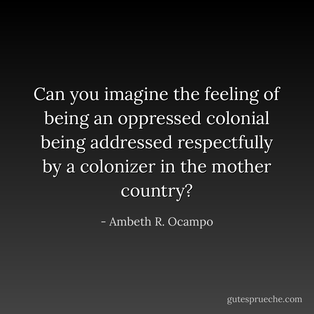 Can you imagine the feeling of being an oppressed colonial being addressed respectfully by a colonizer in the mother country? - Ambeth R. Ocampo