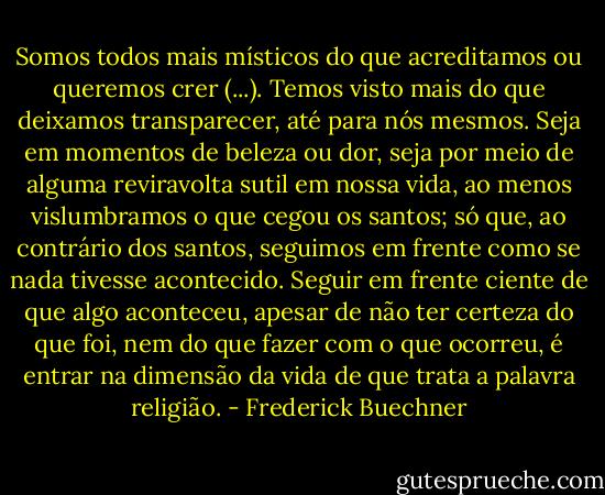 Somos todos mais místicos do que acreditamos ou queremos crer (...). Temos visto mais do que deixamos transparecer, até para nós mesmos. Seja em momentos de beleza ou dor, seja por meio de alguma reviravolta sutil em nossa vida, ao menos vislumbramos o que cegou os santos; só que, ao contrário dos santos, seguimos em frente como se nada tivesse acontecido. Seguir em frente ciente de que algo aconteceu, apesar de não ter certeza do que foi, nem do que fazer com o que ocorreu, é entrar na dimensão da vida de que trata a palavra religião. - Frederick Buechner