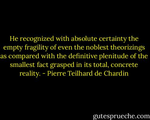 He recognized with absolute certainty the empty fragility of even the noblest theorizings as compared with the definitive plenitude of the smallest fact grasped in its total, concrete reality. - Pierre Teilhard de Chardin
