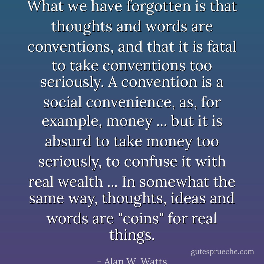 What we have forgotten is that thoughts and words are conventions, and that it is fatal to take conventions too seriously. A convention is a social convenience, as, for example, money ... but it is absurd to take money too seriously, to confuse it with real wealth ... In somewhat the same way, thoughts, ideas and words are "coins" for real things. - Alan W. Watts