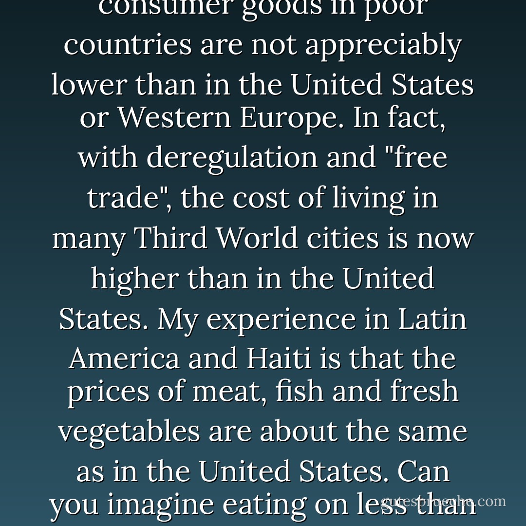 Recent evidence confirms that retail prices of essential consumer goods in poor countries are not appreciably lower than in the United States or Western Europe. In fact, with deregulation and "free trade", the cost of living in many Third World cities is now higher than in the United States. My experience in Latin America and Haiti is that the prices of meat, fish and fresh vegetables are about the same as in the United States. Can you imagine eating on less than one dollar a day? - Vincent A. Gallagher