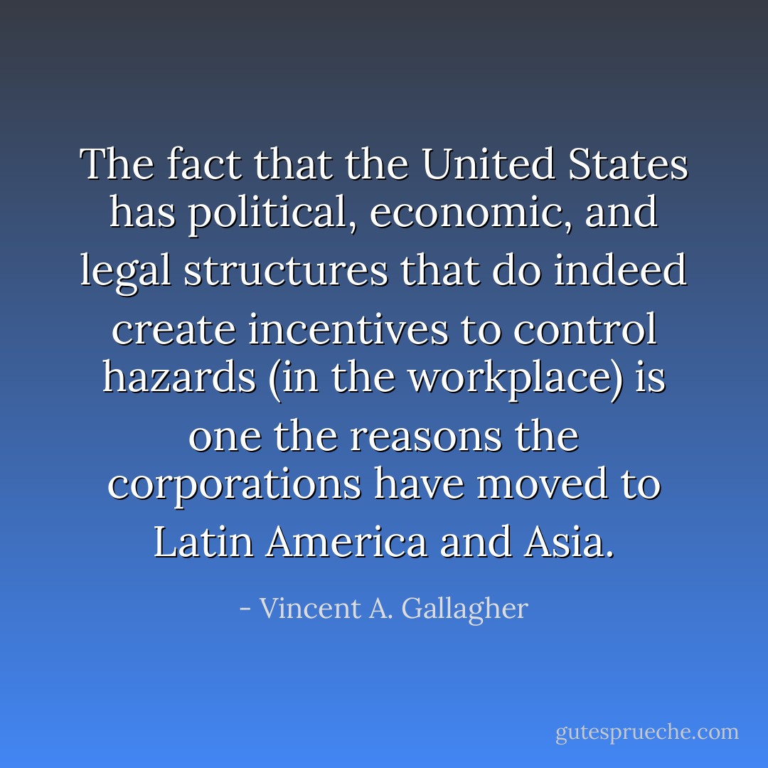 The fact that the United States has political, economic, and legal structures that do indeed create incentives to control hazards (in the workplace) is one the reasons the corporations have moved to Latin America and Asia. - Vincent A. Gallagher
