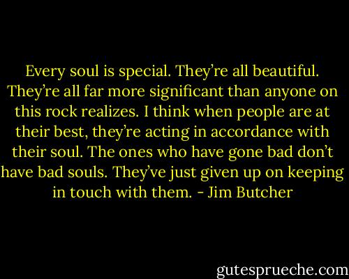 Every soul is special. They’re all beautiful. They’re all far more significant than anyone on this rock realizes. I think when people are at their best, they’re acting in accordance with their soul. The ones who have gone bad don’t have bad souls. They’ve just given up on keeping in touch with them. - Jim Butcher