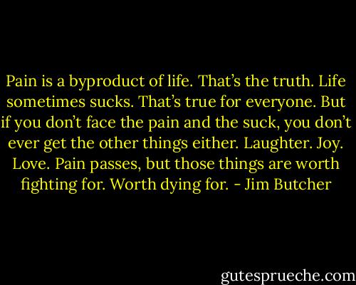 Pain is a byproduct of life. That’s the truth. Life sometimes sucks. That’s true for everyone. But if you don’t face the pain and the suck, you don’t ever get the other things either. Laughter. Joy. Love. Pain passes, but those things are worth fighting for. Worth dying for. - Jim Butcher