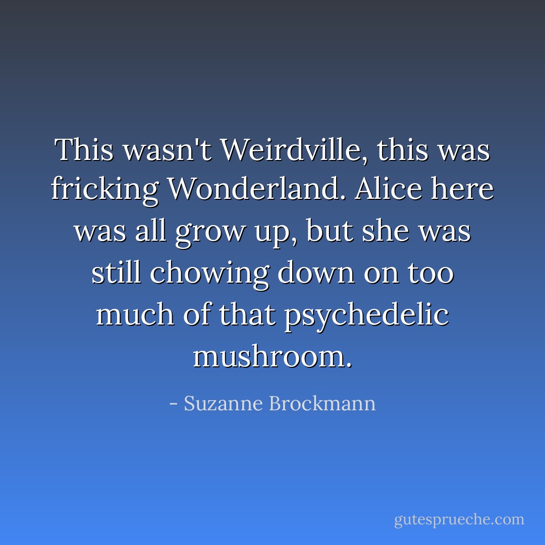 This wasn't Weirdville, this was fricking Wonderland. Alice here was all grow up, but she was still chowing down on too much of that psychedelic mushroom. - Suzanne Brockmann