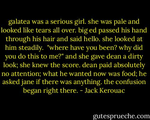 galatea was a serious girl. she was pale and looked like tears all over. big ed passed his hand through his hair and said hello. she looked at him steadily.<br /><br />"where have you been? why did you do this to me?" and she gave dean a dirty look; she knew the score. dean paid absolutely no attention; what he wanted now was food; he asked jane if there was anything. the confusion began right there. - Jack Kerouac