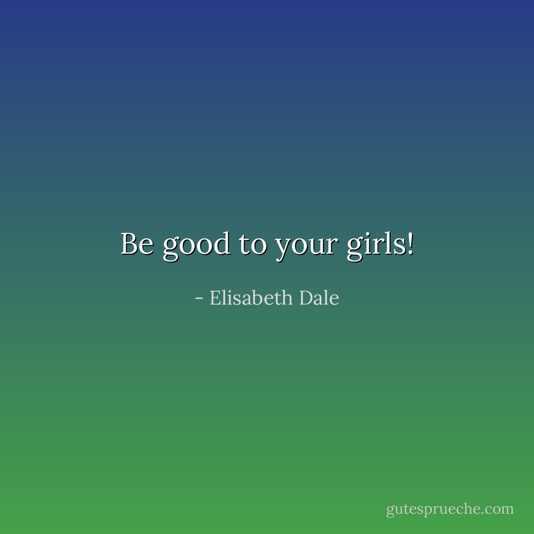 Be good to your girls! - Elisabeth Dale