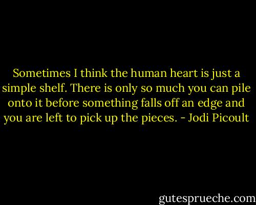 Sometimes I think the human heart is just a simple shelf. There is only so much you can pile onto it before something falls off an edge and you are left to pick up the pieces. - Jodi Picoult