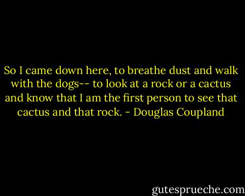 So I came down here, to breathe dust and walk with the dogs-- to look at a rock or a cactus and know that I am the first person to see that cactus and that rock. - Douglas Coupland
