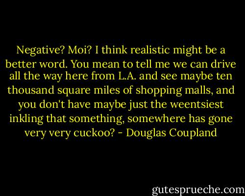 Negative? Moi? I think realistic might be a better word. You mean to tell me we can drive all the way here from L.A. and see maybe ten thousand square miles of shopping malls, and you don't have maybe just the weentsiest inkling that something, somewhere has gone very very cuckoo? - Douglas Coupland
