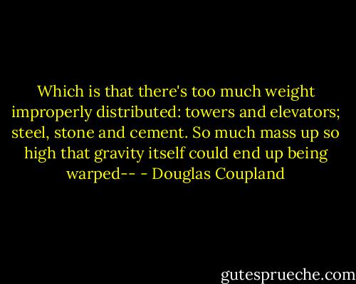 Which is that there's too much weight improperly distributed: towers and elevators; steel, stone and cement. So much mass up so high that gravity itself could end up being warped-- - Douglas Coupland